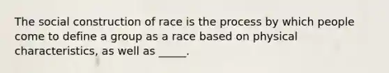 The social construction of race is the process by which people come to define a group as a race based on physical characteristics, as well as _____.