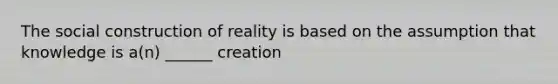 The social construction of reality is based on the assumption that knowledge is a(n) ______ creation