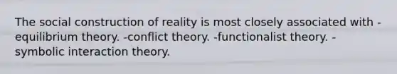 The social construction of reality is most closely associated with -equilibrium theory. -conflict theory. -functionalist theory. -symbolic interaction theory.