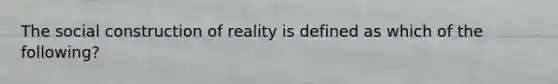 The social construction of reality is defined as which of the following?