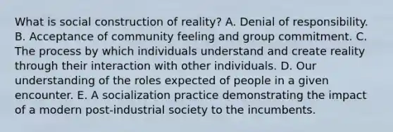 What is social construction of reality? A. Denial of responsibility. B. Acceptance of community feeling and group commitment. C. The process by which individuals understand and create reality through their interaction with other individuals. D. Our understanding of the roles expected of people in a given encounter. E. A socialization practice demonstrating the impact of a modern post-industrial society to the incumbents.