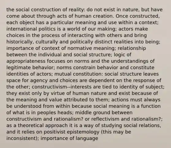 the social construction of reality: do not exist in nature, but have come about through acts of human creation. Once constructed, each object has a particular meaning and use within a context; international politics is a world of our making; actors make choices in the process of interacting with others and bring historically, culturally and politically distinct realities into being; importance of context of normative meaning; relationship between the individual and social structure; logic of appropriateness focuses on norms and the understandings of legitimate behavior; norms constrain behavior and constitute identities of actors; mutual constitution: social structure leaves space for agency and choices are dependent on the response of the other; constructivism--interests are tied to identity of subject; they exist only by virtue of human nature and exist because of the meaning and value attributed to them; actions must always be understood from within because social meaning is a function of what is in peoples heads; middle ground between constructivism and rationalism? or reflectivism and rationalism?; as a theoretical approach it is a way of studying social relations, and it relies on positivist epistemology (this may be inconsistent); importance of language