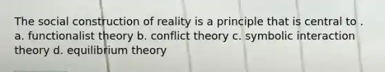 The social construction of reality is a principle that is central to . a. functionalist theory b. conflict theory c. symbolic interaction theory d. equilibrium theory