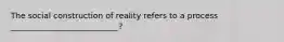 The social construction of reality refers to a process ___________________________?