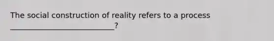 The social construction of reality refers to a process ___________________________?