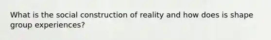 What is the social construction of reality and how does is shape group experiences?