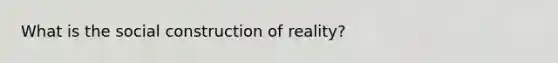 What is the social construction of reality?