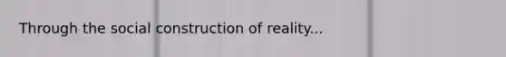 Through the social construction of reality...