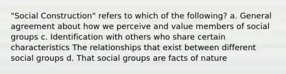 "Social Construction" refers to which of the following? a. General agreement about how we perceive and value members of social groups c. Identification with others who share certain characteristics The relationships that exist between different social groups d. That social groups are facts of nature