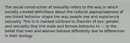 The social construction of sexuality refers to the way in which socially created definitions about the cultural appropriateness of sex-linked behavior shape the way people see and experience sexuality. This is in marked contrast to theories of sex, gender, and sexuality that link male and female behavior to --, or the belief that men and women behave differently due to differences in their biology.