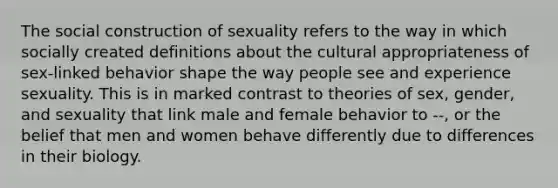 The social construction of sexuality refers to the way in which socially created definitions about the cultural appropriateness of sex-linked behavior shape the way people see and experience sexuality. This is in marked contrast to theories of sex, gender, and sexuality that link male and female behavior to --, or the belief that men and women behave differently due to differences in their biology.