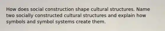 How does social construction shape cultural structures. Name two socially constructed cultural structures and explain how symbols and symbol systems create them.