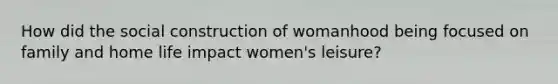 How did the social construction of womanhood being focused on family and home life impact women's leisure?