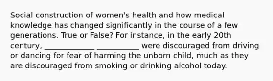 Social construction of women's health and how medical knowledge has changed significantly in the course of a few generations. True or False? For instance, in the early 20th century, _____________ ___________ were discouraged from driving or dancing for fear of harming the unborn child, much as they are discouraged from smoking or drinking alcohol today.