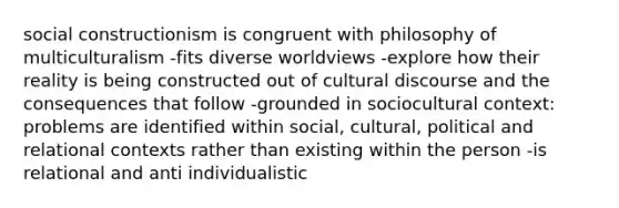 social constructionism is congruent with philosophy of multiculturalism -fits diverse worldviews -explore how their reality is being constructed out of cultural discourse and the consequences that follow -grounded in sociocultural context: problems are identified within social, cultural, political and relational contexts rather than existing within the person -is relational and anti individualistic