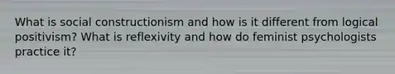 What is social constructionism and how is it different from logical positivism? What is reflexivity and how do feminist psychologists practice it?