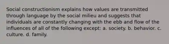 Social constructionism explains how values are transmitted through language by the social milieu and suggests that individuals are constantly changing with the ebb and flow of the influences of all of the following except: a. ​society. b. ​behavior. c. ​culture. d. ​family.