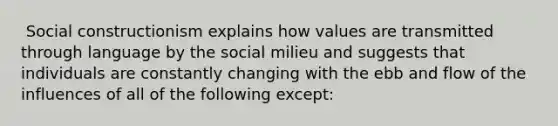 ​ Social constructionism explains how values are transmitted through language by the social milieu and suggests that individuals are constantly changing with the ebb and flow of the influences of all of the following except: