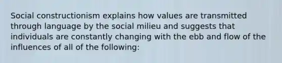 Social constructionism explains how values are transmitted through language by the social milieu and suggests that individuals are constantly changing with the ebb and flow of the influences of all of the following: