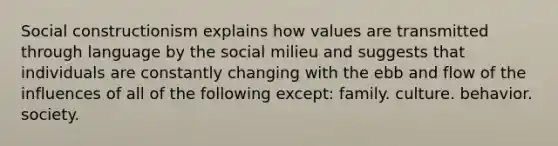 Social constructionism explains how values are transmitted through language by the social milieu and suggests that individuals are constantly changing with the ebb and flow of the influences of all of the following except: family. culture. behavior. society.