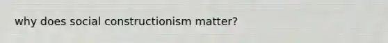 why does social constructionism matter?