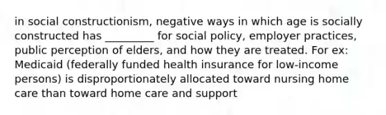 in social constructionism, negative ways in which age is socially constructed has _________ for social policy, employer practices, public perception of elders, and how they are treated. For ex: Medicaid (federally funded health insurance for low-income persons) is disproportionately allocated toward nursing home care than toward home care and support