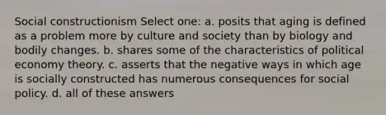 Social constructionism Select one: a. posits that aging is defined as a problem more by culture and society than by biology and bodily changes. b. shares some of the characteristics of political economy theory. c. asserts that the negative ways in which age is socially constructed has numerous consequences for social policy. d. all of these answers