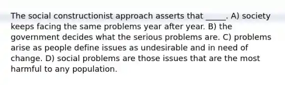 The social constructionist approach asserts that _____. A) society keeps facing the same problems year after year. B) the government decides what the serious problems are. C) problems arise as people define issues as undesirable and in need of change. D) social problems are those issues that are the most harmful to any population.