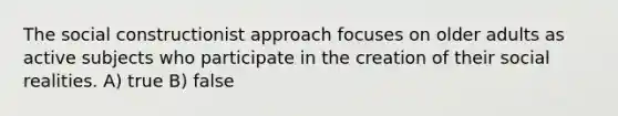 The social constructionist approach focuses on older adults as active subjects who participate in the creation of their social realities. A) true B) false