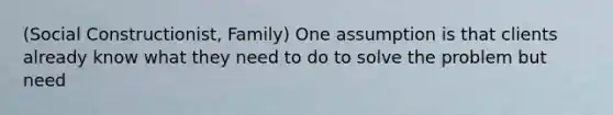 (Social Constructionist, Family) One assumption is that clients already know what they need to do to solve the problem but need