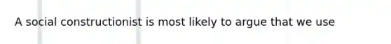 A social constructionist is most likely to argue that we use