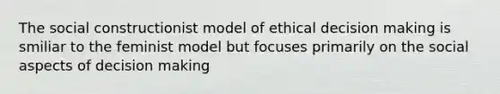 The social constructionist model of ethical decision making is smiliar to the feminist model but focuses primarily on the social aspects of decision making