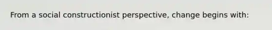 From a social constructionist perspective, change begins with: