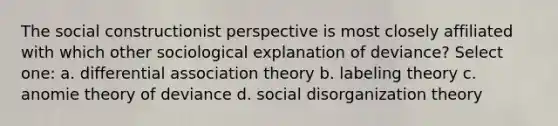 The social constructionist perspective is most closely affiliated with which other sociological explanation of deviance? Select one: a. differential association theory b. labeling theory c. anomie theory of deviance d. social disorganization theory