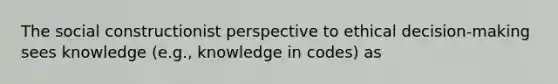 The social constructionist perspective to ethical decision-making sees knowledge (e.g., knowledge in codes) as