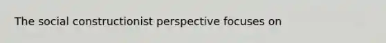 The social constructionist perspective focuses on