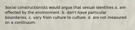 Social constructionists would argue that sexual identities a. are effected by the environment. b. don't have particular boundaries. c. vary from culture to culture. d. are not measured on a continuum.