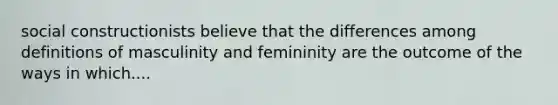 social constructionists believe that the differences among definitions of masculinity and femininity are the outcome of the ways in which....