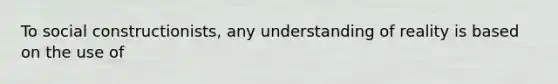 To social constructionists, any understanding of reality is based on the use of