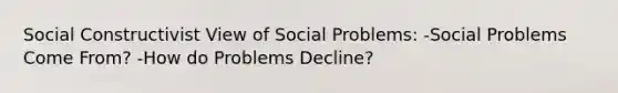 Social Constructivist View of Social Problems: -Social Problems Come From? -How do Problems Decline?