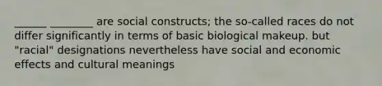 ______ ________ are social constructs; the so-called races do not differ significantly in terms of basic biological makeup. but "racial" designations nevertheless have social and economic effects and cultural meanings