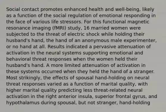 Social contact promotes enhanced health and well-being, likely as a function of the social regulation of emotional responding in the face of various life stressors. For this functional magnetic resonance imaging (fMRI) study, 16 married women were subjected to the threat of electric shock while holding their husband's hand, the hand of an anonymous male experimenter, or no hand at all. Results indicated a pervasive attenuation of activation in the neural systems supporting emotional and behavioral threat responses when the women held their husband's hand. A more limited attenuation of activation in these systems occurred when they held the hand of a stranger. Most strikingly, the effects of spousal hand-holding on neural threat responses varied as a function of marital quality, with higher marital quality predicting less threat-related neural activation in the right anterior insula, superior frontal gyrus, and hypothalamus during spousal, but not stranger, hand-holding