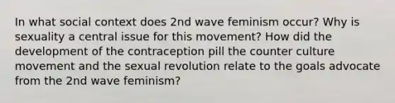 In what social context does 2nd wave feminism occur? Why is sexuality a central issue for this movement? How did the development of the contraception pill the counter culture movement and the sexual revolution relate to the goals advocate from the 2nd wave feminism?