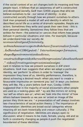 If the social context of an act changes both its meaning and how people react, it follows that an awareness of self is constructed and developed socially. Go# man (1959) argues that who we believe ourselves to be - our sense of identity - is also constructed socially through how we present ourselves to others. Go# man proposed a model of self and identity in which he described social life as a series of dramatic episodes. People are actors. Sometimes they write and speak their own lines - this is their personal identity. Sometimes they follow lines that are written for them - the external in! uences that inform how people behave in particular situations and roles. For example, because we understand how our society denes masculinity and femininity, we know how we are expected to behave if we are male or female. As Barnhart (1994) puts it: 'Interaction is a performance, shaped by environment and audience, constructed to provide others with impressions' about how the actor wants to be seen. " e idea of creating an impression is also signi cant in relation to how we present ourselves in di# erent situations. Go# man suggests that when we adopt a particular identity, we 'perform' to others in order to 'manage' the impression they have of us. Identity performance, therefore, is about achieving a desired result: when you want to create a favourable impression on someone you 'act' in ways you believe they will like. Fi& y years before Go# man, Cooley (1909) suggested that in the majority of social encounters other people are used as a looking-glass self. " ey are like mirrors re! ecting 'our self as others see us'; when we 'look into the mirror' of how others behave towards us we see re! ected an image of the person they think we are. " e presentation of self always involves two characteristics of social action theory: 1 The importance of interpretation: identities are broad social categories whose meaning di! ers both historically and cross≠ culturally. 2 The significance of negotiation. Identities are always open to discussion; what it means to be male, female, young, old and so forth is constantly changing as people ë push the negotiated boundariesí of these identities.