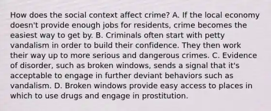 How does the social context affect crime? A. If the local economy doesn't provide enough jobs for residents, crime becomes the easiest way to get by. B. Criminals often start with petty vandalism in order to build their confidence. They then work their way up to more serious and dangerous crimes. C. Evidence of disorder, such as broken windows, sends a signal that it's acceptable to engage in further deviant behaviors such as vandalism. D. Broken windows provide easy access to places in which to use drugs and engage in prostitution.