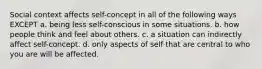 Social context affects self-concept in all of the following ways EXCEPT a. being less self-conscious in some situations. b. how people think and feel about others. c. a situation can indirectly affect self-concept. d. only aspects of self that are central to who you are will be affected.