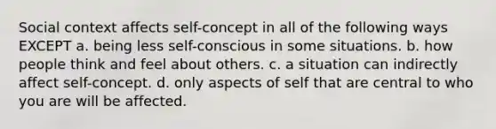 Social context affects self-concept in all of the following ways EXCEPT a. being less self-conscious in some situations. b. how people think and feel about others. c. a situation can indirectly affect self-concept. d. only aspects of self that are central to who you are will be affected.