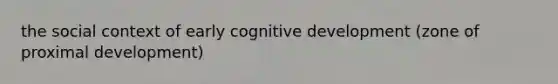 the social context of early cognitive development (zone of proximal development)