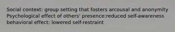 Social context: group setting that fosters arcousal and anonymity Psychological effect of others' presence:reduced self-awareness behavioral effect: lowered self-restraint