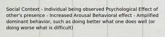 Social Context - Individual being observed Psychological Effect of other's presence - Increased Arousal Behavioral effect - Amplified dominant behavior, such as doing better what one does well (or doing worse what is difficult)